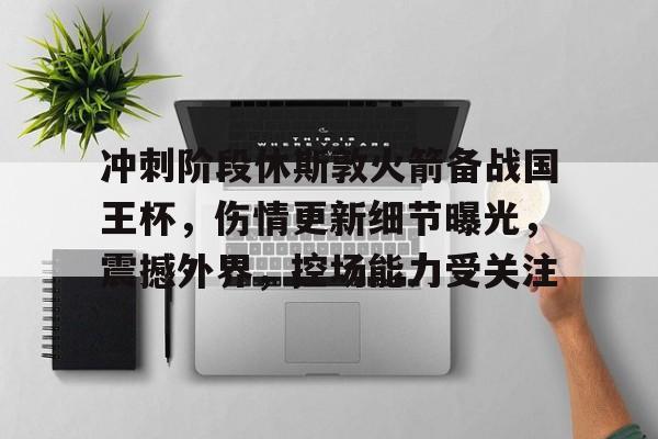 关于冲刺阶段休斯敦火箭备战国王杯，伤情更新细节曝光，震撼外界，控场能力受关注的信息